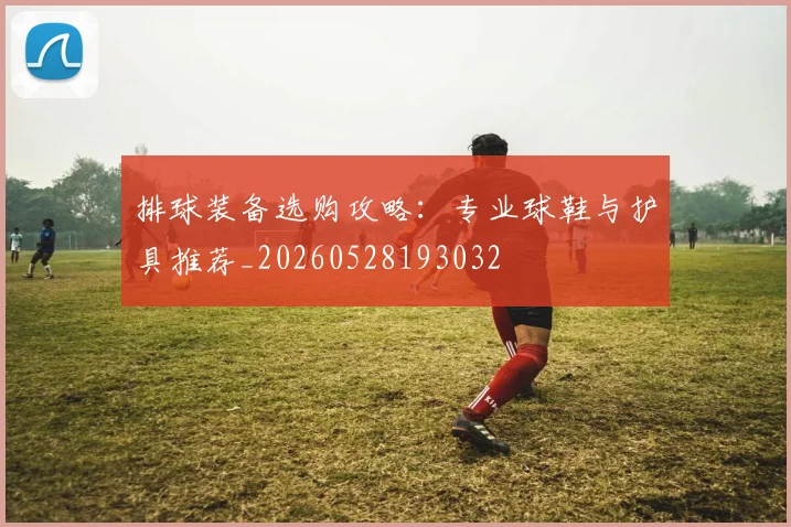 排球装备选购攻略:专业球鞋与护具推荐_20260528193032